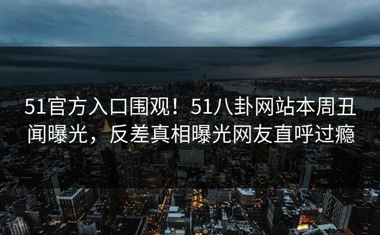 51官方入口围观！51八卦网站本周丑闻曝光，反差真相曝光网友直呼过瘾