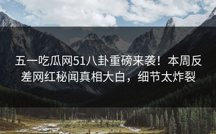 五一吃瓜网51八卦重磅来袭！本周反差网红秘闻真相大白，细节太炸裂