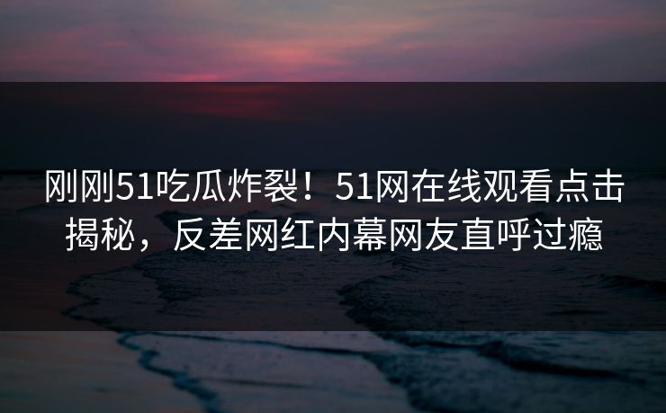 刚刚51吃瓜炸裂！51网在线观看点击揭秘，反差网红内幕网友直呼过瘾