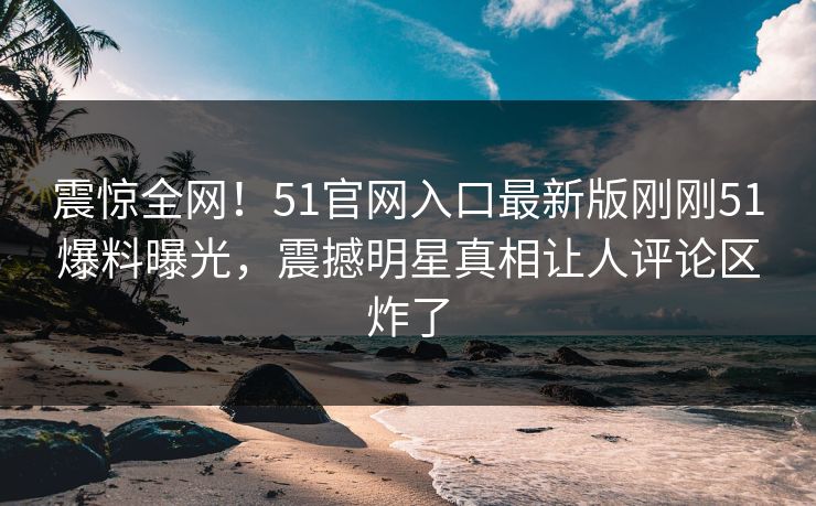 震惊全网！51官网入口最新版刚刚51爆料曝光，震撼明星真相让人评论区炸了