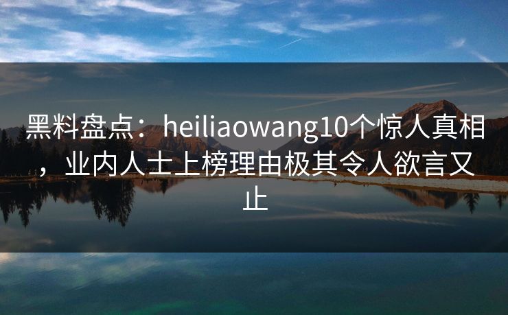 黑料盘点：heiliaowang10个惊人真相，业内人士上榜理由极其令人欲言又止