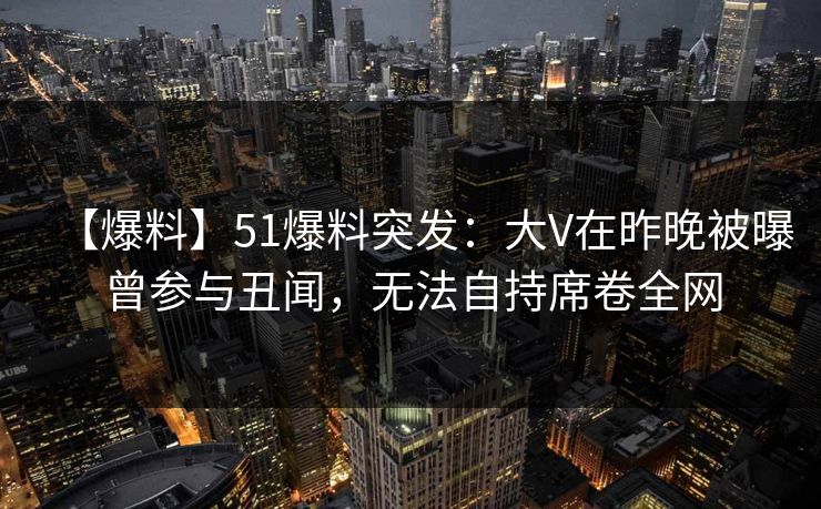 【爆料】51爆料突发：大V在昨晚被曝曾参与丑闻，无法自持席卷全网