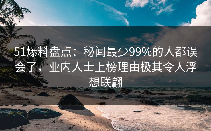 51爆料盘点：秘闻最少99%的人都误会了，业内人士上榜理由极其令人浮想联翩