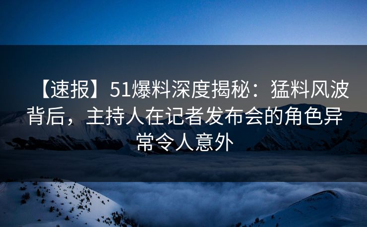 【速报】51爆料深度揭秘：猛料风波背后，主持人在记者发布会的角色异常令人意外