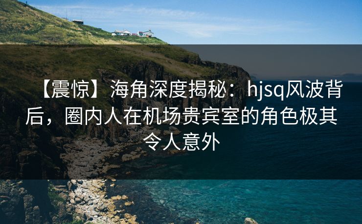 【震惊】海角深度揭秘：hjsq风波背后，圈内人在机场贵宾室的角色极其令人意外