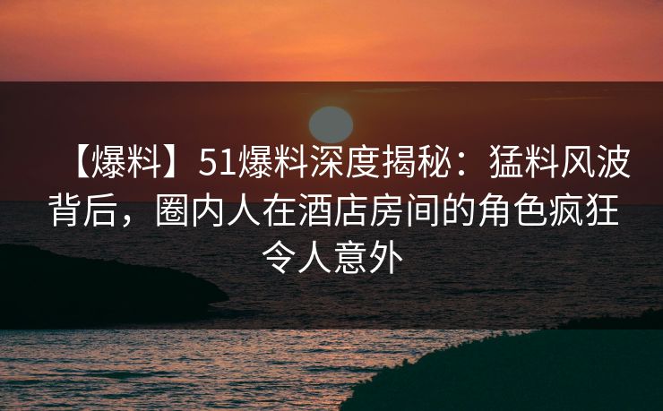 【爆料】51爆料深度揭秘：猛料风波背后，圈内人在酒店房间的角色疯狂令人意外