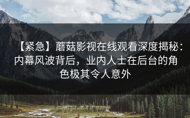 【紧急】蘑菇影视在线观看深度揭秘：内幕风波背后，业内人士在后台的角色极其令人意外