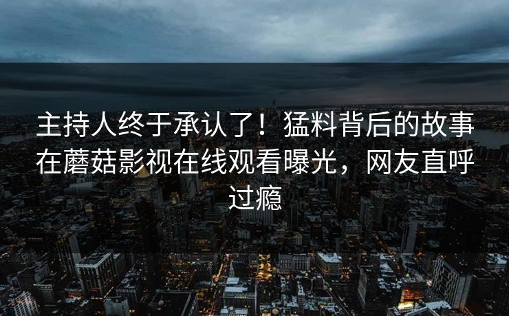 主持人终于承认了！猛料背后的故事在蘑菇影视在线观看曝光，网友直呼过瘾