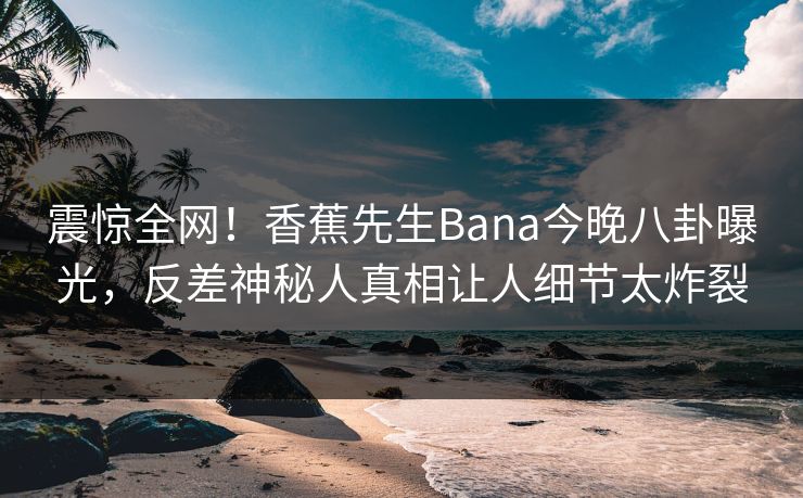 震惊全网！香蕉先生Bana今晚八卦曝光，反差神秘人真相让人细节太炸裂