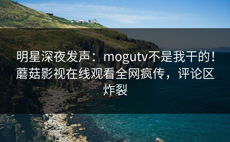 明星深夜发声：mogutv不是我干的！蘑菇影视在线观看全网疯传，评论区炸裂