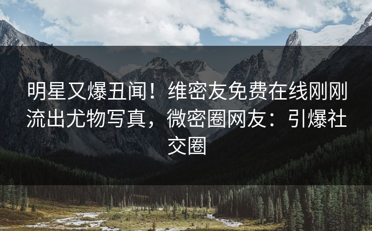 明星又爆丑闻！维密友免费在线刚刚流出尤物写真，微密圈网友：引爆社交圈