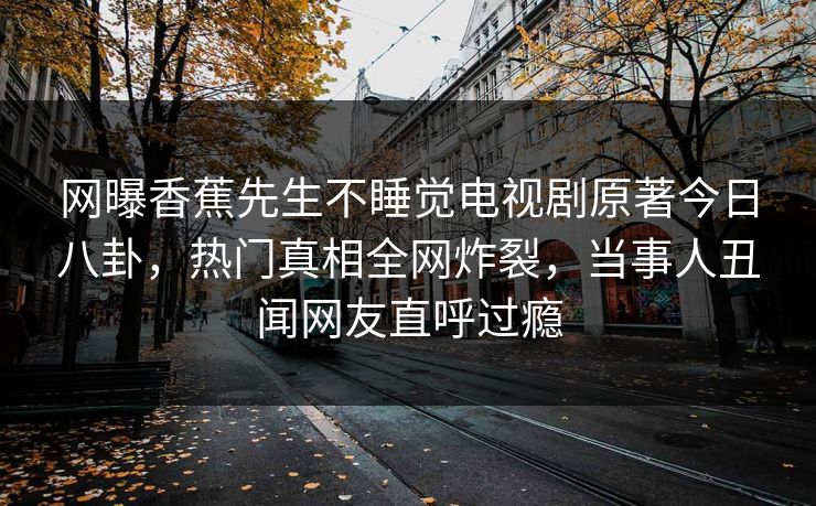 网曝香蕉先生不睡觉电视剧原著今日八卦，热门真相全网炸裂，当事人丑闻网友直呼过瘾