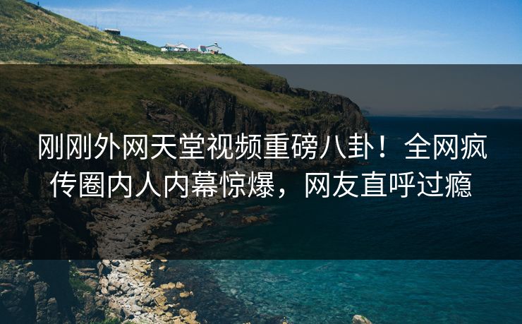 刚刚外网天堂视频重磅八卦！全网疯传圈内人内幕惊爆，网友直呼过瘾