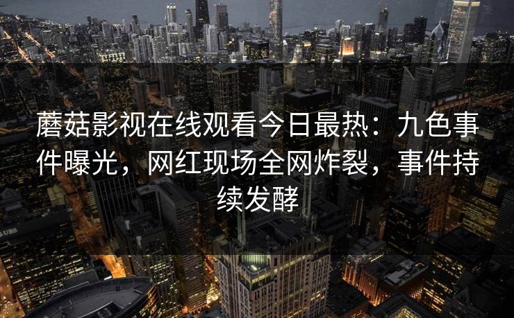 蘑菇影视在线观看今日最热:九色事件曝光,网红现场全网炸裂,事件持续发酵 蘑菇影视在线观看今日最热:九色事件曝光,网红现场全网炸裂,事件持续发酵
