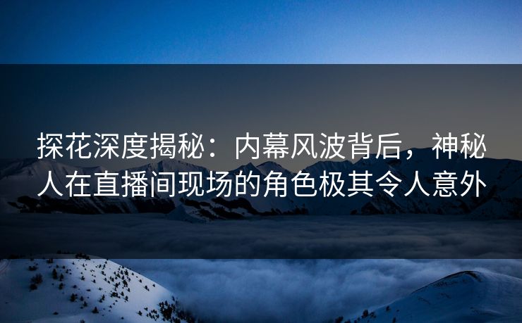 探花深度揭秘：内幕风波背后，神秘人在直播间现场的角色极其令人意外
