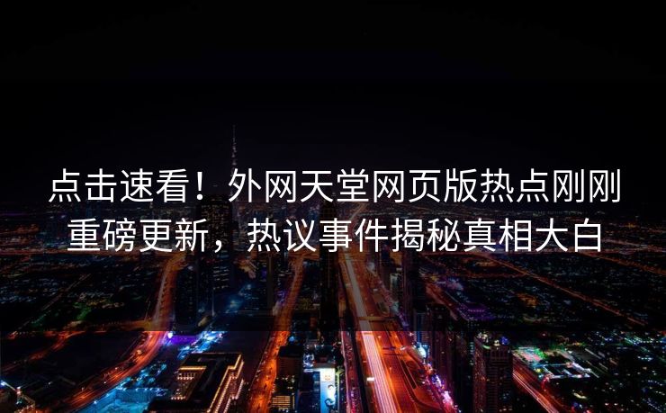 点击速看!外网天堂网页版热点刚刚重磅更新,热议事件揭秘真相大白 点击速看!外网天堂网页版热点刚刚重磅更新,热议事件揭秘真相大白