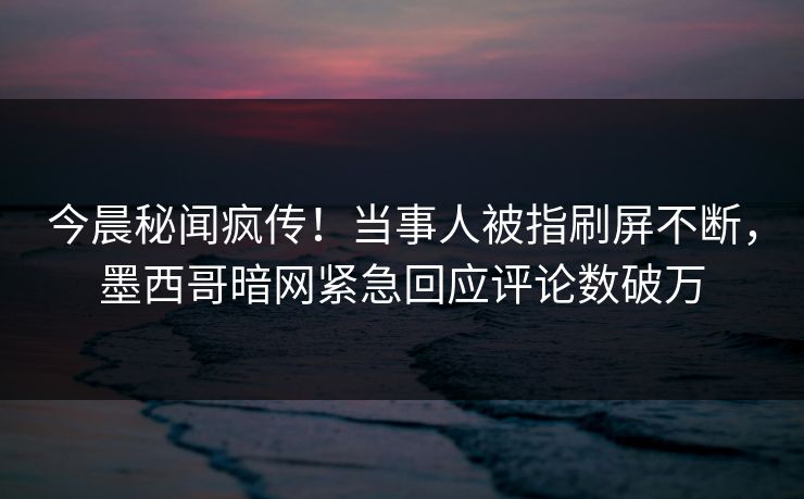今晨秘闻疯传!当事人被指刷屏不断,墨西哥暗网紧急回应评论数破万 今晨秘闻疯传!当事人被指刷屏不断,墨西哥暗网紧急回应评论数破万