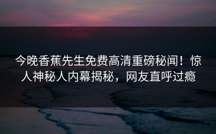 今晚香蕉先生免费高清重磅秘闻!惊人神秘人内幕揭秘,网友直呼过瘾 今晚香蕉先生免费高清重磅秘闻!惊人神秘人内幕揭秘,网友直呼过瘾