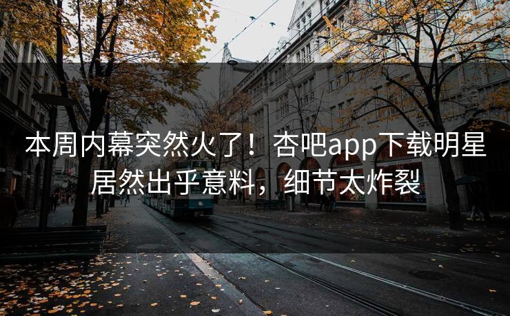 本周内幕突然火了!杏吧app下载明星居然出乎意料,细节太炸裂 本周内幕突然火了!杏吧app下载明星居然出乎意料,细节太炸裂