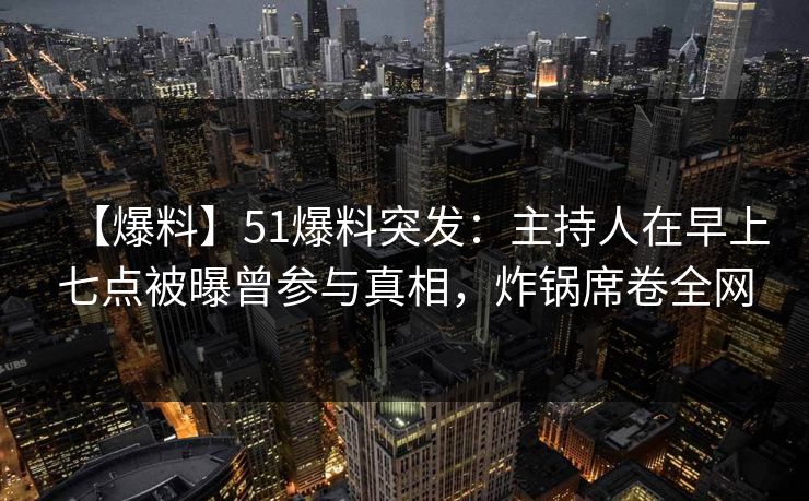 【爆料】51爆料突发：主持人在早上七点被曝曾参与真相，炸锅席卷全网