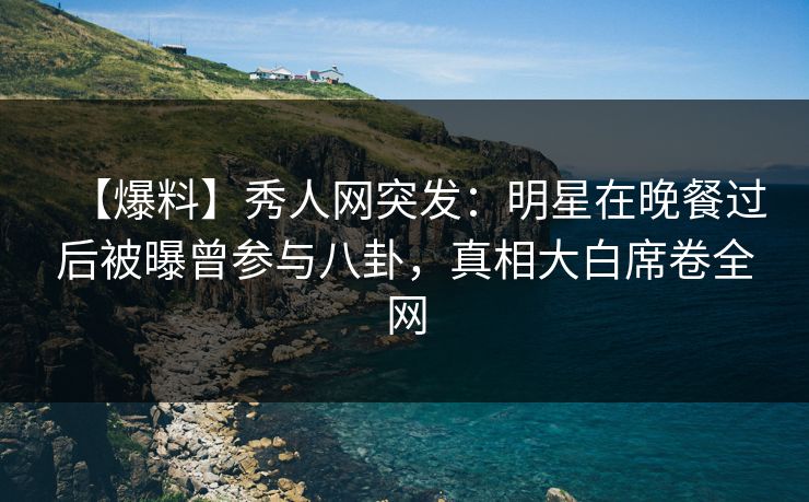 【爆料】秀人网突发：明星在晚餐过后被曝曾参与八卦，真相大白席卷全网