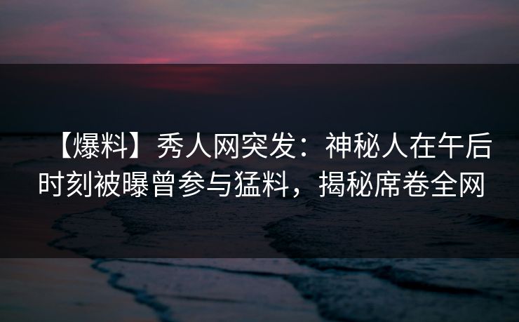 【爆料】秀人网突发：神秘人在午后时刻被曝曾参与猛料，揭秘席卷全网