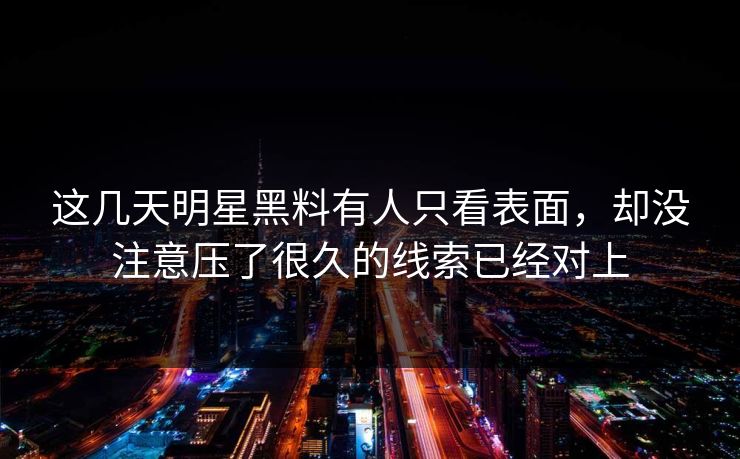 这几天明星黑料有人只看表面，却没注意压了很久的线索已经对上