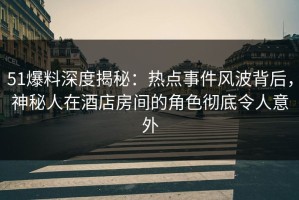 51爆料深度揭秘：热点事件风波背后，神秘人在酒店房间的角色彻底令人意外