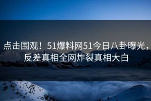 点击围观！51爆料网51今日八卦曝光，反差真相全网炸裂真相大白