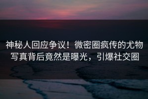 神秘人回应争议！微密圈疯传的尤物写真背后竟然是曝光，引爆社交圈