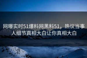 网曝实时51爆料网黑料51，热议当事人细节真相大白让你真相大白