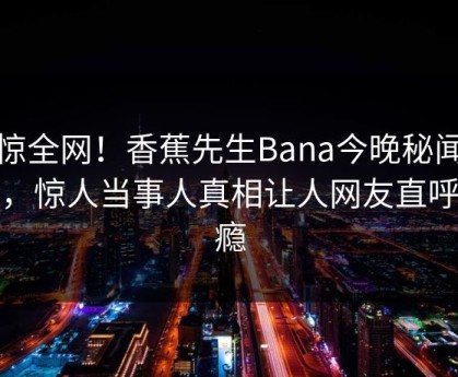 震惊全网！香蕉先生Bana今晚秘闻揭秘，惊人当事人真相让人网友直呼过瘾