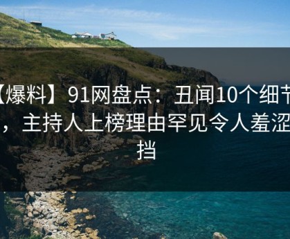 【爆料】91网盘点：丑闻10个细节真相，主持人上榜理由罕见令人羞涩难挡