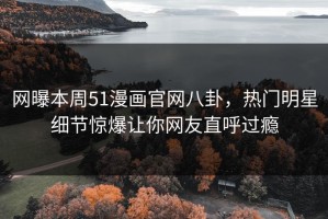 网曝本周51漫画官网八卦，热门明星细节惊爆让你网友直呼过瘾