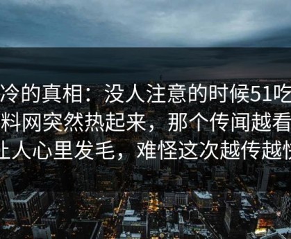 冰冷的真相：没人注意的时候51吃瓜爆料网突然热起来，那个传闻越看越让人心里发毛，难怪这次越传越快