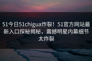 51今日51chigua炸裂！51官方网站最新入口探秘揭秘，震撼明星内幕细节太炸裂