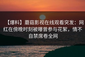 【爆料】蘑菇影视在线观看突发：网红在傍晚时刻被曝曾参与花絮，情不自禁席卷全网