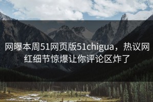网曝本周51网页版51chigua，热议网红细节惊爆让你评论区炸了