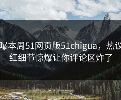 网曝本周51网页版51chigua，热议网红细节惊爆让你评论区炸了