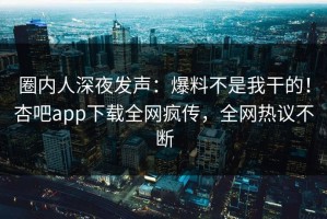 圈内人深夜发声：爆料不是我干的！杏吧app下载全网疯传，全网热议不断
