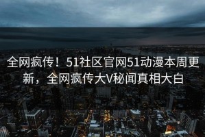 全网疯传！51社区官网51动漫本周更新，全网疯传大V秘闻真相大白