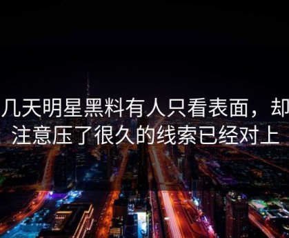 这几天明星黑料有人只看表面，却没注意压了很久的线索已经对上