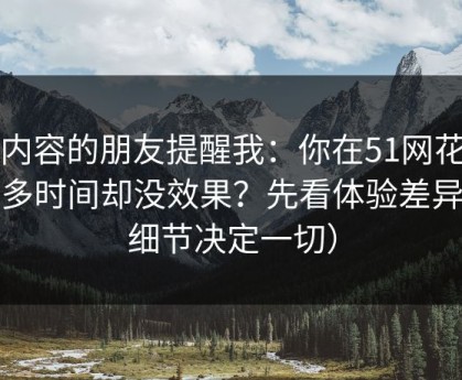 做内容的朋友提醒我：你在51网花了很多时间却没效果？先看体验差异（细节决定一切）