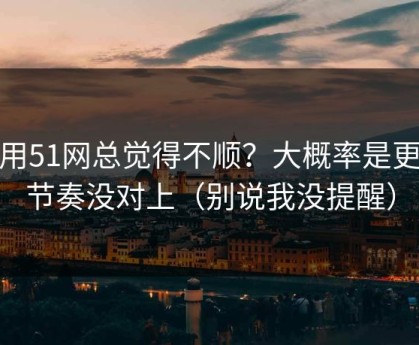 你用51网总觉得不顺？大概率是更新节奏没对上（别说我没提醒）