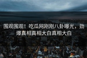 围观围观！吃瓜网刚刚八卦曝光，劲爆真相真相大白真相大白
