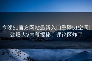 今晚51官方网站最新入口重磅51空间！劲爆大V内幕揭秘，评论区炸了
