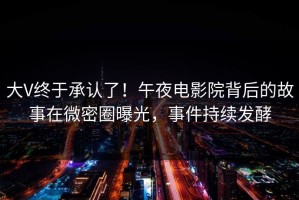 大V终于承认了！午夜电影院背后的故事在微密圈曝光，事件持续发酵