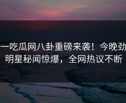 五一吃瓜网八卦重磅来袭！今晚劲爆明星秘闻惊爆，全网热议不断