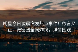 明星今日凌晨突发热点事件！欲言又止，微密圈全网炸锅，详情围观