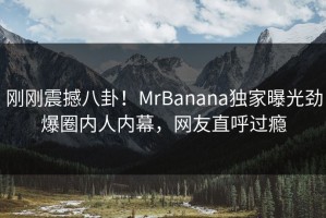 刚刚震撼八卦！MrBanana独家曝光劲爆圈内人内幕，网友直呼过瘾